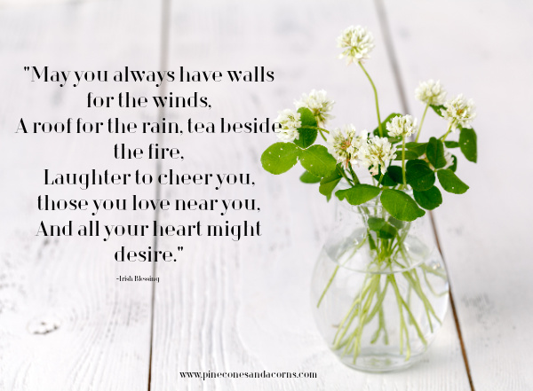 May you always have walls for the winds, A roof for the rain, tea beside the fire, Laughter to cheer you, those you love near you, And all your heart might desire.