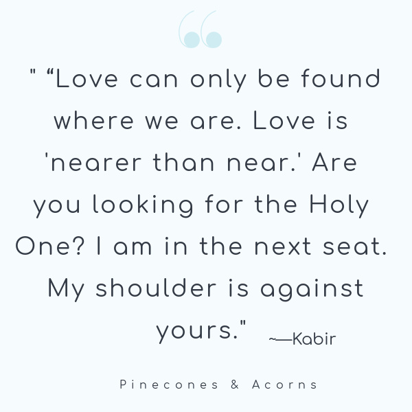 Quote Love can only be found where we are. Love is nearer than near. Are you looking for the holy one? I am in the next seat. My shoulder is against yours. 