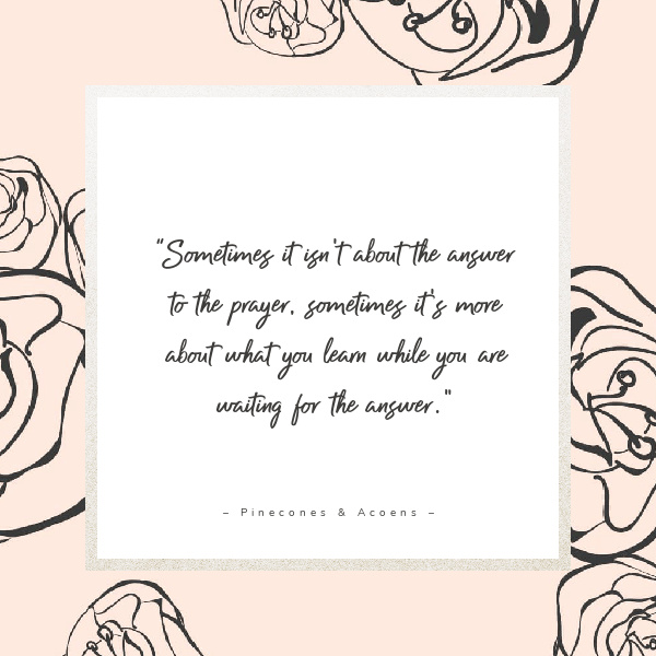 Quote Sometimes it isn't about the answer to the prayer. Sometimes it's more about what you learn while you are waiting for the answer to the prayer.