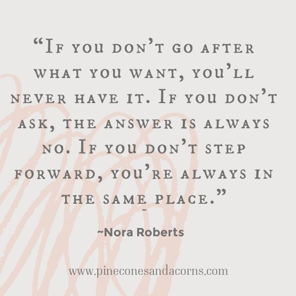 “If you don't go after what you want, you'll never have it. If you don't ask, the answer is always no. If you don't step forward, you're always in the same place.” Nora Roberts quote