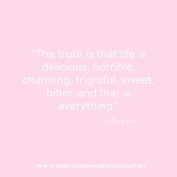 “The truth is that life is delicious, horrible, charming, frightful, sweet, bitter, and that is everything.” – Anatole France