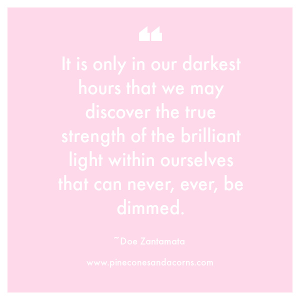 It is only in our darkest hours that we may discover the true strength of the brilliant light within ourselves that can never, ever, be dimmed.