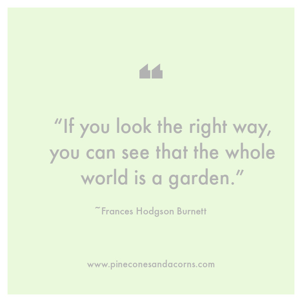 “If you look the right way, you can see that the whole world is a garden.”– Frances Hodgson Burnett