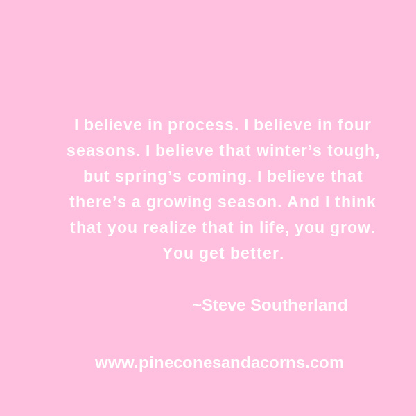 Steve Southerland I believe in process. I believe in four seasons. I believe that winter’s tough, but spring’s coming. I believe that there’s a growing season. And I think that you realize that in life, you grow. You get better.
