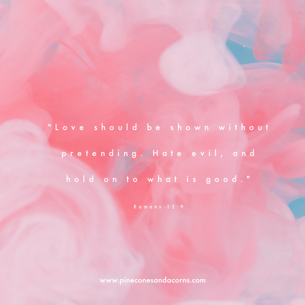 Love should be shown without pretending. Hate evil, and hold on to what is good." Romans 12:9