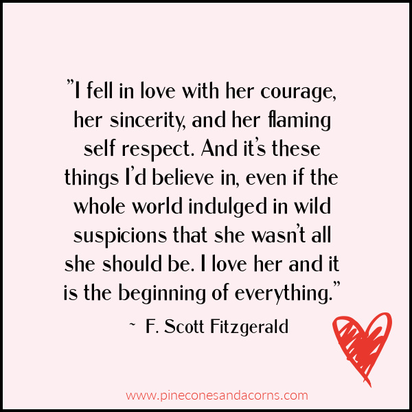 ”I fell in love with her courage, her sincerity, and her flaming self respect. And it’s these things I’d believe in, even if the whole world indulged in wild suspicions that she wasn’t all she should be. I love her and it is the beginning of everything.” – F. Scott Fitzgerald