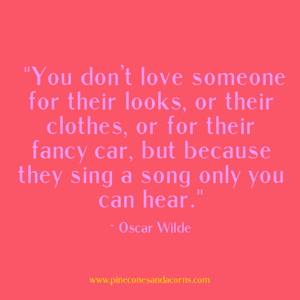 Monday Musings "You don’t love someone for their looks, or their clothes, or for their fancy car, but because they sing a song only you can hear." — Oscar Wilde.