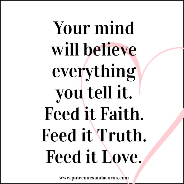 your mind will believe everything you tell it.feed it faith, feed it truth, feed it love.
