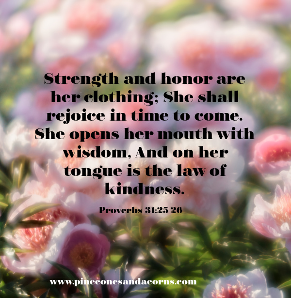 Strength and honor are her clothing; She shall rejoice in time to come. She opens her mouth with wisdom, And on her tongue is the law of kindness.