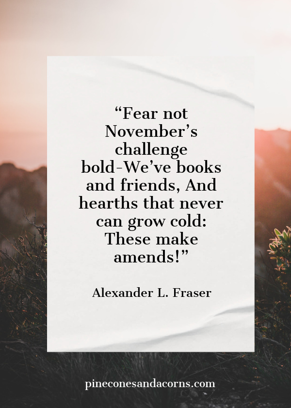 “Fear not November’s challenge bold-We’ve books and friends, And hearths that never can grow cold: These make amends!” – Alexander L. Fraser