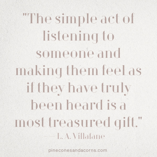 "The simple act of listening to someone and making them feel as if they have truly been heard is a most treasured gift." — L. A. Villafane