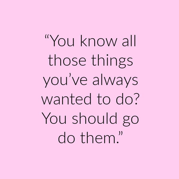 “You know all those things you’ve always wanted to do? You should go do them.”