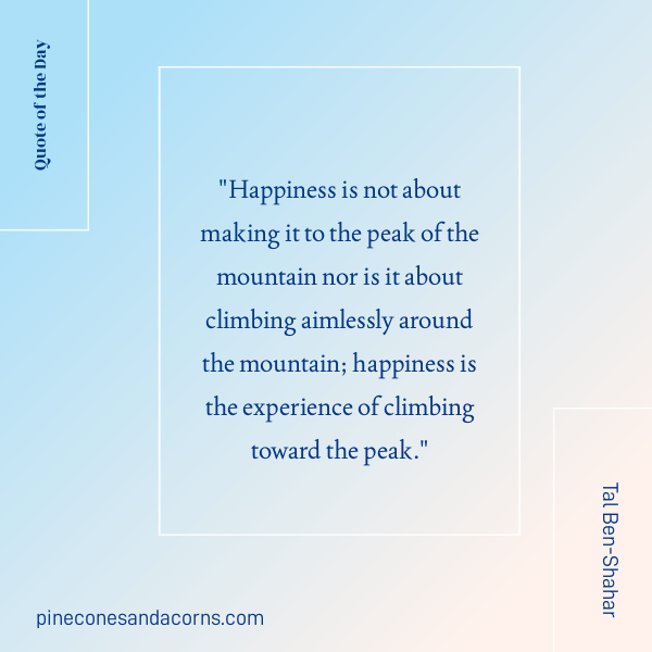Tal Ben-Shahar Quote "Happiness is not about making it to the peak of the mountain nor is it about climbing aimlessly around the mountain; happiness is the experience of climbing toward the peak." 